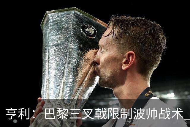 亨利：巴黎三叉戟限制波帅战术 根本不敢动他们