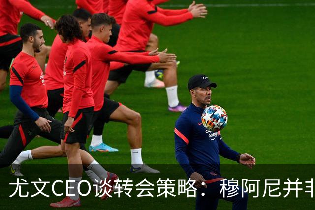 尤文CEO谈转会策略：穆阿尼并非唯一目标，我们正评估多种选择