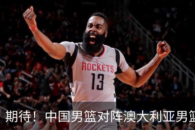 期待！中国男篮对阵澳大利亚男篮，杨瀚森替代周琦，阵容迎大改变