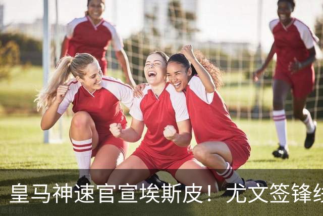 皇马神速官宣埃斯皮！尤文签锋线新星达协议！高管：拜仁完成引援