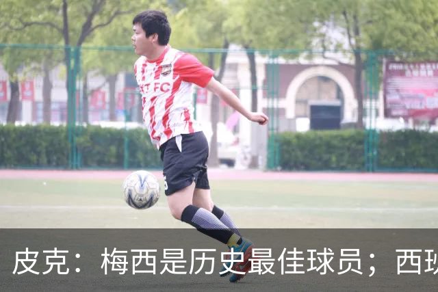皮克：梅西是历史最佳球员；西班牙必须坚持自己的风格