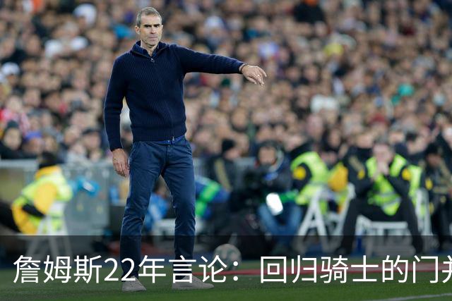 詹姆斯22年言论：回归骑士的门并未关上 生涯最后一季愿父子同队