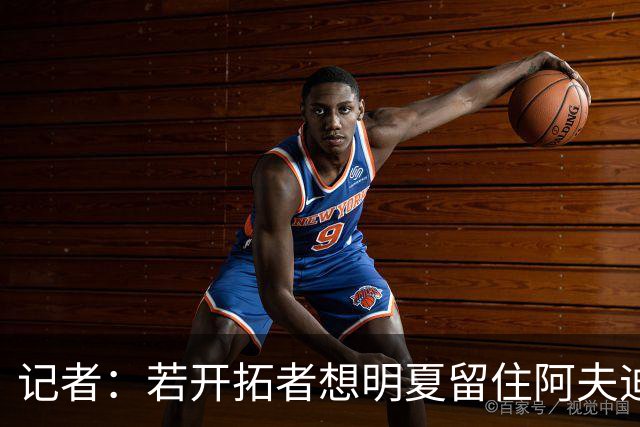 记者：若开拓者想明夏留住阿夫迪亚 需在补强同时保留空间灵活性