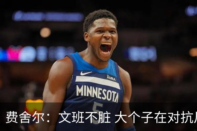 费舍尔：文班不脏 大个子在对抗尺度上就是吃亏 奥尼尔也会反击