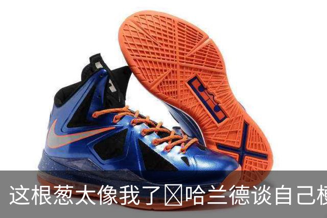 这根葱太像我了🤣哈兰德谈自己梗图：做得很棒，没什么好较真的