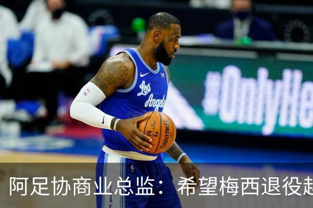 阿足协商业总监：希望梅西退役越晚越好，我们已提前几年进行规划
