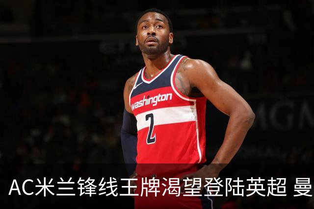 AC米兰锋线王牌渴望登陆英超 曼联迎来今夏最划算引援良机