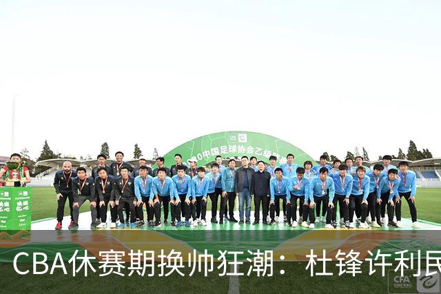 CBA休赛期换帅狂潮：杜锋许利民郑永刚潘江领衔离任 北控新主帅未官宣