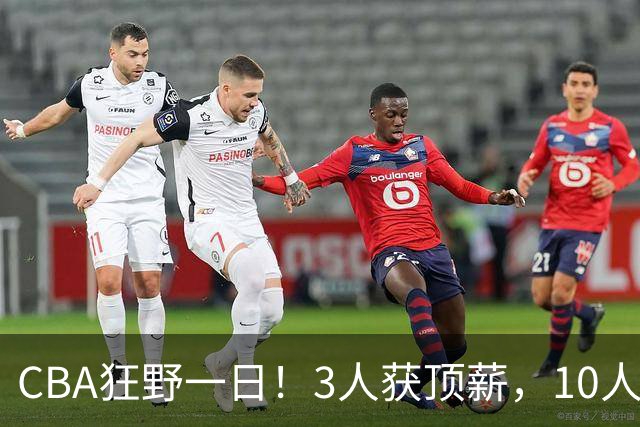 CBA狂野一日！3人获顶薪，10人正式签约，胡明轩徐杰传交易流言