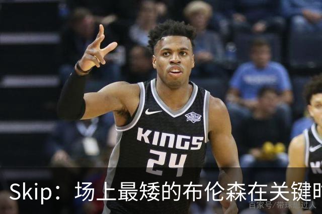 Skip：场上最矮的布伦森在关键时刻完胜了最高的文班亚马
