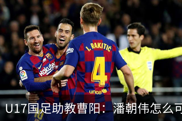 U17国足助教曹阳：潘朝伟怎么可能是关系户？他是节拍器球商较高